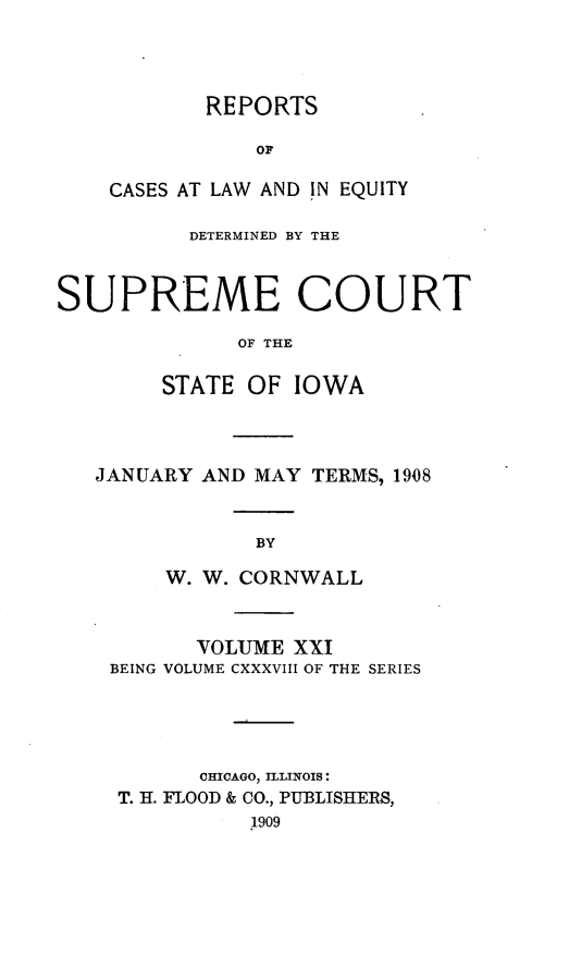 handle is hein.statereports/releiowa0138 and id is 1 raw text is: REPORTS
Or
CASES AT LAW AND IN EQUITY

DETERMINED BY THE
SUPREME COURT
OF THE
STATE OF IOWA

JANUARY AND MAY TERMS, 1908
BY
W. W. CORNWALL
VOLUME XXI
BEING VOLUME CXXXVIII OF THE SERIES
CHICAGO, ILLINOIS:
T. H. FLOOD & CO., PUBLISHERS,
1909


