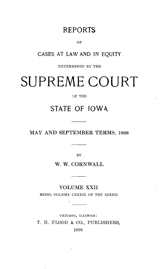 handle is hein.statereports/releiowa0139 and id is 1 raw text is: REPORTS
OF
CASES AT LAW AND IN EQUITY

DETERMINED BY THE
SUPREME COURT
OF THE
STATE OF JOWA

MAY AND SEPTEMBER TERMS, 1908
BY
W. W. CORNWALL

VOLUME XXII
BEING VOLUME CXXXIX OF THE SERIES
CHICAGO, ILLINOIS:
T. H. FLOOD & CO., PUBLISHERS,
1909


