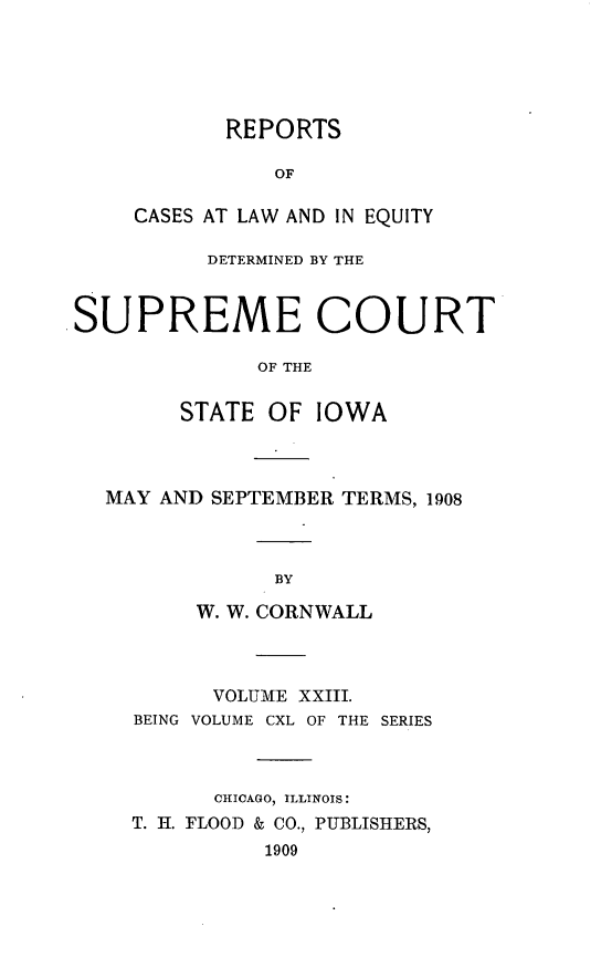 handle is hein.statereports/releiowa0140 and id is 1 raw text is: REPORTS
OF
CASES AT LAW AND IN EQUITY
DETERMINED BY THE
SUPREME COURT
OF THE
STATE OF IOWA
MAY AND SEPTEMBER TERMS, 1908
BY
W. W. CORNWALL
VOLUME XXIII.
BEING VOLUME CXL OF THE SERIES
CHICAGO, ILLINOIS:
T. II. FLOOD & CO., PUBLISHERS,
1909


