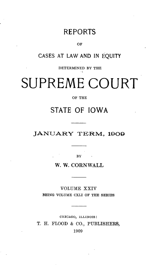handle is hein.statereports/releiowa0141 and id is 1 raw text is: REPORTS
OF
CASES AT LAW AND IN EQUITY
DETERMINED BY THE
SUPREME COURT
OF THE
STATE OF IOWA
JANUARY TERM, 1909
BY
W. W. CORNWALL
VOLUME XXIV
BEING VOLUME CXLI OF THE SERIES
CHICAGO, ILLINOIS:
T. H. FLOOD & CO., PUBLISHERS,
1909


