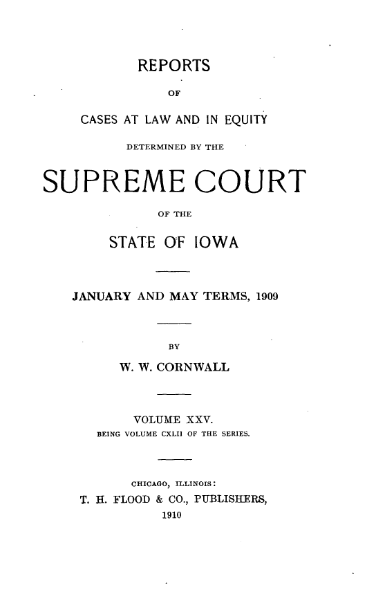 handle is hein.statereports/releiowa0142 and id is 1 raw text is: REPORTS
OF
CASES AT LAW AND IN EQUITY

DETERMINED BY THE
SUPREME COURT
OF THE
STATE O F IOWA

JANUARY AND MAY TERMS, 1909
BY
W. W. CORNWALL

VOLUME XXV.
BEING VOLUME CXLII OF THE SERIES.
CHICAGO, ILLINOIS:
T. R. FLOOD & CO., PUBLISHERS,
1910


