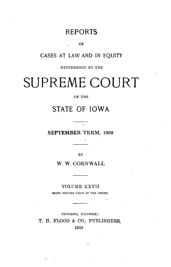 handle is hein.statereports/releiowa0144 and id is 1 raw text is: REPORTS
OF
CASES AT LAW AND IN EQUITY
DETERMINED BY THE
SUPREME COURT
OF THE
STATE OF IOWA
SEPTEMBER TERM, 1909
BY
W. W. CORNWALL
VOLUME XXVII
BEING VOLUME CXLIV OF THE SERIES.
CHICAGO, ILLINOIS:
T. H. FLOOD & CO., PUBLISHIERS,
1910


