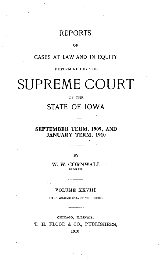 handle is hein.statereports/releiowa0145 and id is 1 raw text is: REPORTS
OF
CASES AT LAW AND IN EQUITY
DETERMINED BY THE
SUPREME COURT
OF THE
STATE OF IOWA
SEPTEMBER TERM, 1909, AND
JANUARY TERM, 1910

BY
W. W. CORNWALL
REPORTER
VOLUME XXVIII
BEING VOLUME CXLV OF THE SERIES.
CHICAGO, ILLINOIS:
T. H. FLOOD & CO., PUBLISHERS,
1910



