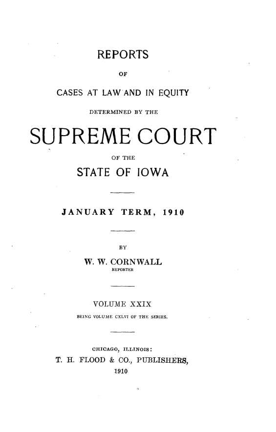 handle is hein.statereports/releiowa0146 and id is 1 raw text is: REPORTS
OF
CASES AT LAWAND IN EQUITY
DETERMINED BY THE
SUPREME COURT
OF THE
STATE OF IOWA
JANUARY TERM, 1910
BY
W. W. CORNWALL
REPORTER
VOLUME XXIX
BEING VOLUME CXLVI OF THE SERIES.
CHICAGO, ILLINOIS:
T. H. FLOOD & CO., PU-BLIStERS,
1910


