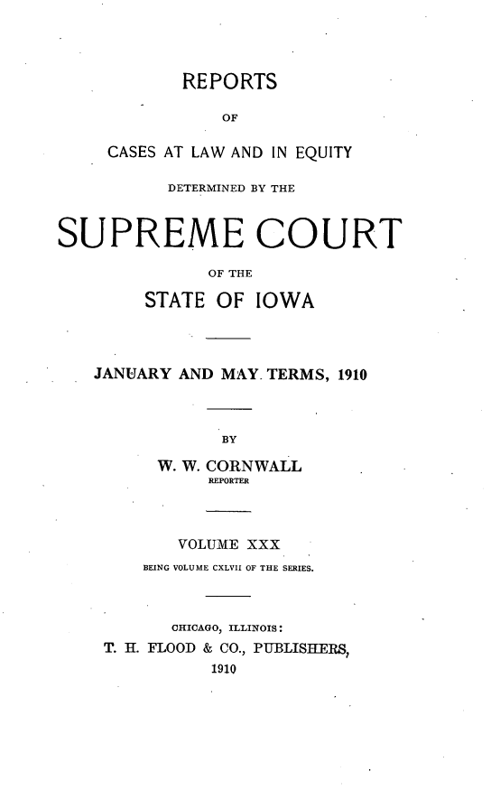 handle is hein.statereports/releiowa0147 and id is 1 raw text is: REPORTS
OF
CASES AT LAW AND IN EQUITY
DETERMINED BY THE
SUPREME COURT
OF THE
STATE OF IOWA
JANUARY AND MAY. TERMS, 1910
BY
W. W. CORNWALL
REPORTER
VOLUME XXX
BEING VOLUME CXLVII OF THE SERIES.
CHICAGO, ILLINOIS:
T. H. FLOOD & CO., PUBLISHERS,
1910


