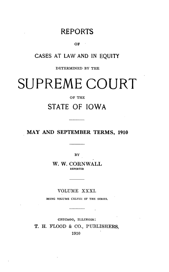 handle is hein.statereports/releiowa0148 and id is 1 raw text is: REPORTS
OF
CASES AT LAW AND IN EQUITY
DETERMINED BY THE
SUPREME COURT
OF THE
STATE OF IOWA
MAY AND SEPTEMBER TERMS, 1910
BY
W. W. CORNWALL
REPORTER
VOLUME XXXI.
BEING VOLUME CXLVIII OF THE SERIES.
CRfICAGO, ILLINOIS:
T. H. FLOOD & CO., PUBLISHERS,
1910


