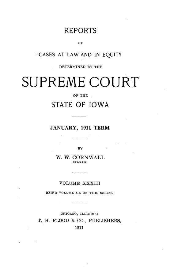 handle is hein.statereports/releiowa0150 and id is 1 raw text is: REPORTS
OF
CASES AT LAW AND IN EQUITY
DETERMINED BY THE
SUPREME COURT
OF THE -
STATE OF IOWA
JANUARY, 1911 TERM
BY
W. W. CORNWALL
REPORTER
VOLUME XXXIII
BEING VOLUME CL OF THIS SERIES.
CHICAGO, ILLINOIS:
T. H. FLOOD & CO., PUBLISHERS,
1911


