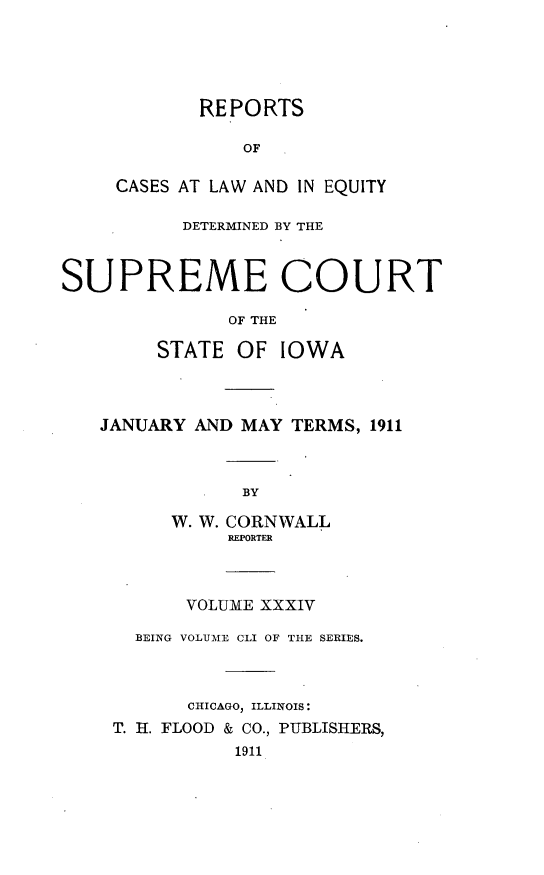 handle is hein.statereports/releiowa0151 and id is 1 raw text is: REPORTS
OF
CASES AT LAW AND IN EQUITY
DETERMINED BY THE
SUPREME COURT
OF THE
STATE OF IOWA
JANUARY AND MAY TERMS, 1911
BY
W. W. CORNWALL
REPORTER
VOLUME XXXIV
BEING VOLUME CLI OF THE SERIES.
CHICAGO, ILLINOIS:
T. H. FLOOD & CO., PUBLISHERS,
1911


