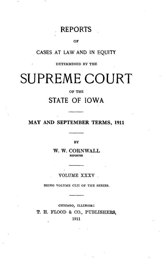 handle is hein.statereports/releiowa0152 and id is 1 raw text is: REPORTS
OF
CASES AT LAW AND IN EQUITY
DETERMINED BY THE
SUPREME COURT
OF THE
STATE OF IOWA
MAY AND SEPTEMBER TERMS, 1911
BY
W. W. CORNWALL
RFPORTER
VOLUME XXXV
BEING VOLUME CLII OF THE SERIES.
CHICAGO, ILLINOIS:
T. H. FLOOD & CO., PU-BLISIERS,
1911


