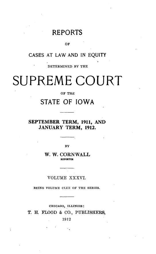 handle is hein.statereports/releiowa0153 and id is 1 raw text is: REPORTS
OF
CASES AT LAW AND IN EQUITY
DETERMINED BY THE
SUPREME COURT
OF THE
STATE OF IOWA
SEPTEMBER TERM, 1911, AND
JANUARY TERM, 1912.
BY
W. W. CORNWALL
REPORTR
VOLUME XXXVI.
BEING VOLUME CLIII OF THE SERIES.
CHICAGO, ILLINOIS:
T. H. FLOOD & CO., PTBLISHERS,
1912


