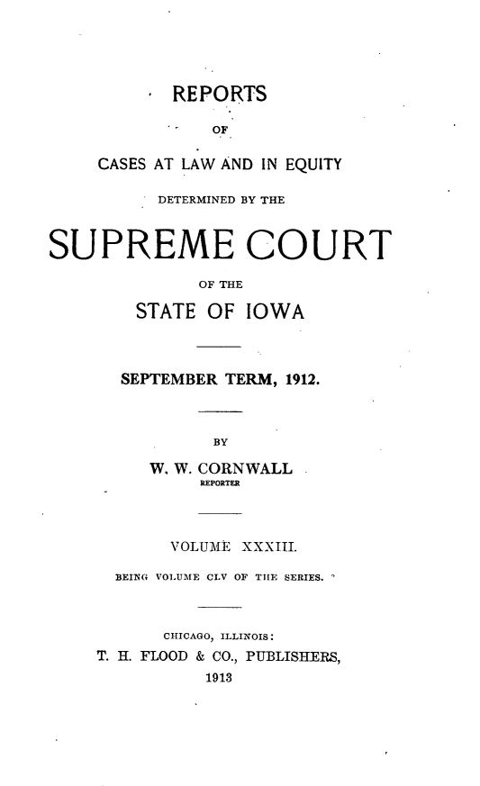 handle is hein.statereports/releiowa0155 and id is 1 raw text is: REPORTS
OF
CASES AT LAW AND IN EQUITY
DETERMINED BY THE
SUPREME COURT
OF THE
STATE OF IOWA
SEPTEMBER TERM, 1912.
BY
W, W. CORNWALL
REPORTER
VOLUME XXXIII.
BEING VOLUME CLV OF THE SERIES.
CHICAGO, ILLINOIS:
T. H. FLOOD & CO., PUBLISHERS,
1913


