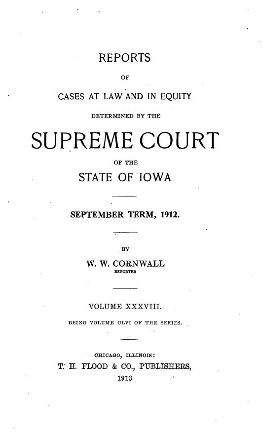 handle is hein.statereports/releiowa0156 and id is 1 raw text is: REPORTS
OF
CASES AT LAW AND IN EQUITY
DETERMINED BY THE
SUPREME COURT
OF THE
STATE OF IOWA
SEPTEMBER TERM, 1912.
BY
W. W. CORNWALL
REPORTER
VOLUME XXXVIII.
BEING VOLUME CLVI OF THE SERIES.
CHICAGO) ILLINOIS:
T. H. FLOOD & CO., PUBLISHERS,
1913


