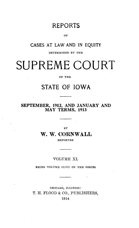handle is hein.statereports/releiowa0157 and id is 1 raw text is: REPORTS
OF
CASES AT LAW AND. IN EQUITY

DETERMINED BY THE
SUPREME COURT
OF THE
STATE OF IOWA

SEPTEMBER, 1912, AND JANUARY AND
MAY TERMS, 1913
BY
W. W. CORNWALL
REPORTER

VOLUME XL
BEING VOLUME CLVII OF THE SERIES
CHICAGO, ILLINOIS:
T. I. FLOOD & CO., PUBLISHERS,
1914


