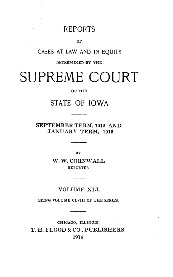 handle is hein.statereports/releiowa0158 and id is 1 raw text is: REPORTS
OF
CASES AT LAW AND IN EQUITY

DETERMINED BY THE
SUPREME COURT
OF THE
STATE OF IOWA

SEPTEMBER TERM, 1912, AND
JANUARY TERM, 1913.
BY
W. W. CORNWALL
REPORTER

VOLUME XLI.
BEING VOLUME CLVIII OF THE SERIES.
CHICAGO, ILLINOIS:
T. H. FLOOD & CO., PUBLISHERS,
1914


