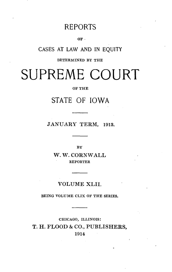 handle is hein.statereports/releiowa0159 and id is 1 raw text is: REPORTS
OF-
CASES AT LAW AND IN EQUITY
DETERMINED BY THE
SUPREME COURT
OF THE
STATE OF IOWA
JANUARY TERM, 1913.
BY
W. W. CORNWALL
REPORTER
VOLUME XLII.
BEING VOLUME CLIX OF THE SERIES.
CHICAGO, ILLINOIS:
T. H. FLOOD & CO., PUBLISHERS,
1914


