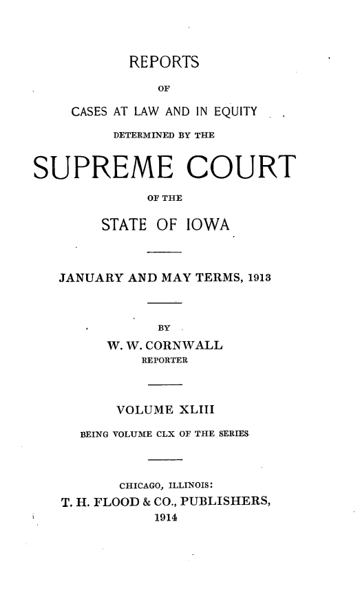 handle is hein.statereports/releiowa0160 and id is 1 raw text is: REPORTS
OF
CASES AT LAW AND IN EQUITY
DETERMINED BY THE
SUPREME COURT
OF THE
STATE OF IOWA
JANUARY AND MAY TERMS, 1913
BY
W. W. CORNWALL
REPORTER
VOLUME XLIII
BEING VOLUME CLX OF THE SERIES
CHICAGO, ILLINOIS:
T. H. FLOOD & CO., PUBLISHERS,
1914


