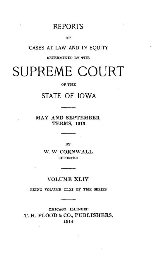handle is hein.statereports/releiowa0161 and id is 1 raw text is: REPORTS
OF
CASES AT LAW AND IN EQUITY
DETERMINED BY THE
SUPREME COURT
OF THE
STATE OF IOWA
MAY AND SEPTEMBER
TERMS, 1913
BY
W. W. CORNWALL
REPORTER
VOLUME XLIV
BEING VOLUME CLXI OF THE SERIES
CHICAGO, ILLINOIS:
T. H. FLOOD & CO., PUBLISHERS,
1914


