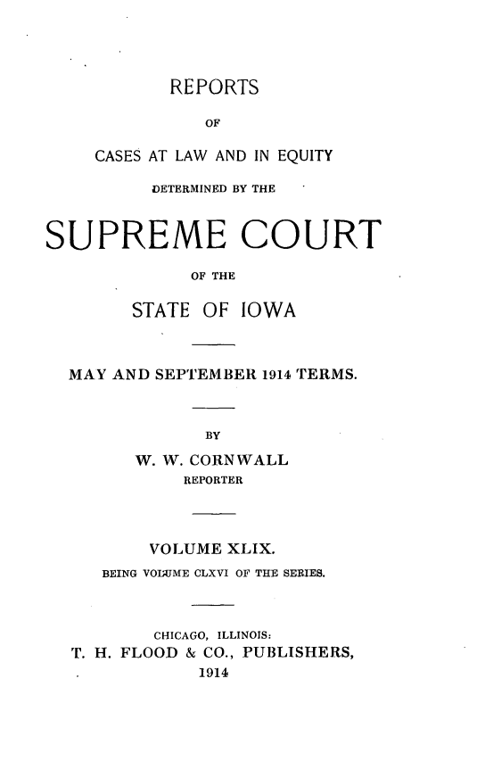handle is hein.statereports/releiowa0166 and id is 1 raw text is: REPORTS
OF
CASES AT LAW AND IN EQUITY
DETERMINED BY THE
SUPREME COURT
OF THE
STATE OF IOWA
MAY AND SEPTEMBER 1914 TERMS.
BY
W. W. CORNWALL
REPORTER
VOLUME XLIX.
BEING VOI;JME CLXVI OF THE SERIES.
CHICAGO, ILLINOIS:
T. H. FLOOD & CO., PUBLISHERS,
1914


