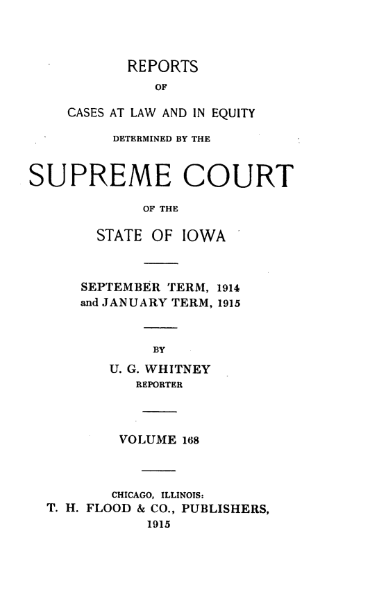handle is hein.statereports/releiowa0168 and id is 1 raw text is: REPORTS
OF
CASES AT LAW AND IN EQUITY

DETERMINED BY THE
SUPREME COURT
OF THE
STATE OF IOWA

SEPTEMBER TERM, 1914
and JANUARY TERM, 1915
BY
U. G. WHITNEY
REPORTER

VOLUME 168
CHICAGO, ILLINOIS:
T. H. FLOOD & CO., PUBLISHERS,
1915


