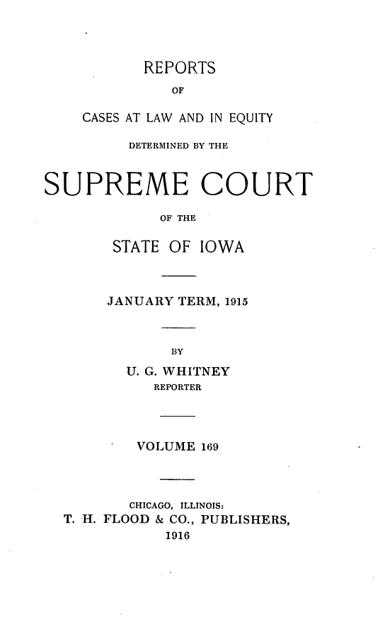 handle is hein.statereports/releiowa0169 and id is 1 raw text is: REPORTS
OF
CASES AT LAW AND IN EQUITY

DETERMINED BY THE
SUPREME COURT
OF THE
STATE OF IOWA

JANUARY TERM, 1915
BY
U. G. WHITNEY
REPORTER

VOLUME 169
CHICAGO, ILLINOIS:
T. H. FLOOD & CO., PUBLISHERS,
1916



