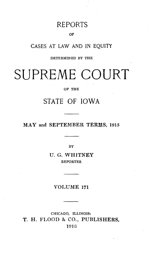handle is hein.statereports/releiowa0171 and id is 1 raw text is: REPORTS
OF
CASES AT LAW AND IN EQUITY

DETERMINED BY THE
SUPREME COURT
OF THE
STATE OF IOWA

MAY and SEPTEMBER TER~IS, 1915
BY
U. G. WHITNEY
REPORTER

VOLUME 171
CHICAGO, ILLINOIS:
T. H. FLOOD & CO., PUBLISHERS,
1916


