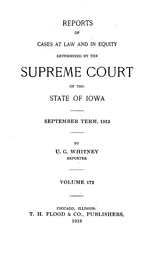 handle is hein.statereports/releiowa0172 and id is 1 raw text is: REPORTS
OF
CASES AT LAW AND IN EQUITY

DETERMINED BY THE
SUPREME COURT
OF THE
STATE OF IOWA

SEPTEMBER TERM, 1915
BY
U. G. WHITNEY
REPORTER

VOLUME 172
CHICAGO, ILLINOIS:
T. H. FLOOD & CO., PUBLISHERS,
1916


