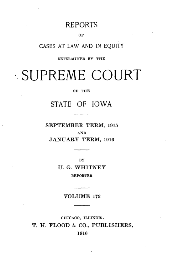handle is hein.statereports/releiowa0173 and id is 1 raw text is: REPORTS
OF
CASES AT LAW AND IN EQUITY
DETERMINED BY THE
.SUPREME COURT
OF THE
STATE OF IOWA
SEPTEMBER TERM, 1915
AND
JANUARY TERM, 1916
BY
U. G. WHITNEY
REPORTER
VOLUME 173
CHICAGO, ILLINOIS.
T. H. FLOOD & CO., PUBLISHERS,
1916



