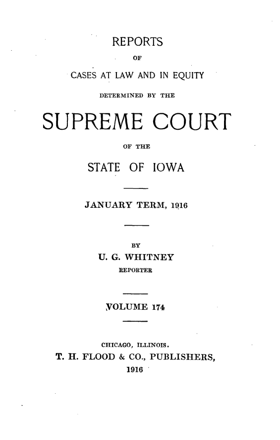 handle is hein.statereports/releiowa0174 and id is 1 raw text is: REPORTS
OF
CASES AT LAW AND IN EQUITY

DETERMINED BY THE
SUPREME COURT
OF THE
STATE OF IOWA

JANUARY TERM, 1916
BY
U. G. WHITNEY
REPORTER
VOLUME 174

CHICAGO, ILLINOIS.
T. H. FLOOD & CO., PUBLISHERS,
1916


