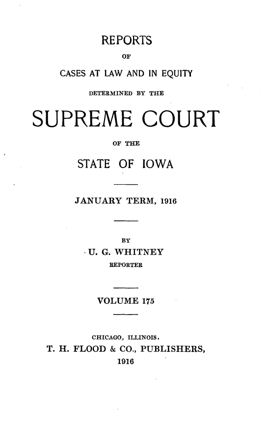 handle is hein.statereports/releiowa0175 and id is 1 raw text is: REPORTS
OF
CASES AT LAW AND IN EQUITY

DETERMINED BY THE
SUPREME COURT
OF THE
STATE OF IOWA

JANUARY TERM, 1916
BY
* U. G. WHITNEY
REPORTER

VOLUME 175
CHICAGO, ILLINOIS.
T. H. FLOOD & CO., PUBLISHERS,
1916


