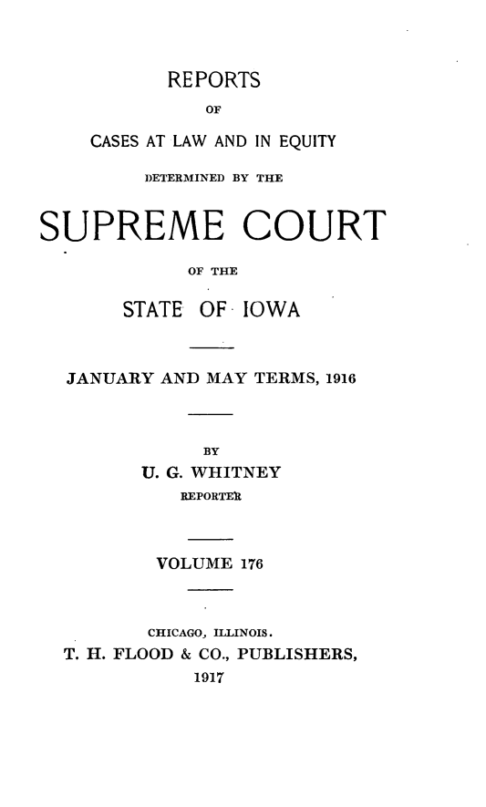 handle is hein.statereports/releiowa0176 and id is 1 raw text is: REPORTS
OF
CASES AT LAW AND IN EQUITY

DETERMINED BY THE
SUPREME COURT
OF THE
STATE OF IOWA

JANUARY AND MAY TERMS, 1916
BY
U. G. WHITNEY
REPORTEIt
VOLUME 176

CHICAGO, ILLINOIS.
T. H. FLOOD & CO., PUBLISHERS,
1917


