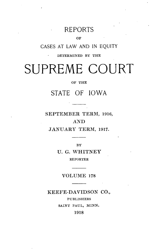 handle is hein.statereports/releiowa0178 and id is 1 raw text is: REPORTS
OF
CASES AT LAW AND IN EQUITY
DETERMINED BY THE
SUPREME COURT
OF THE
STATE OF IOWA
SEPTEMBER TERM, 1916,
AND
JANUARY TERM, 1917.
BY
U. G. WHITNEY
REPORTER
VOLUME 178
KEEFE-DAVIDSON CO.,
PUBLISHERS
SAINT PAUL, MINN.
1918


