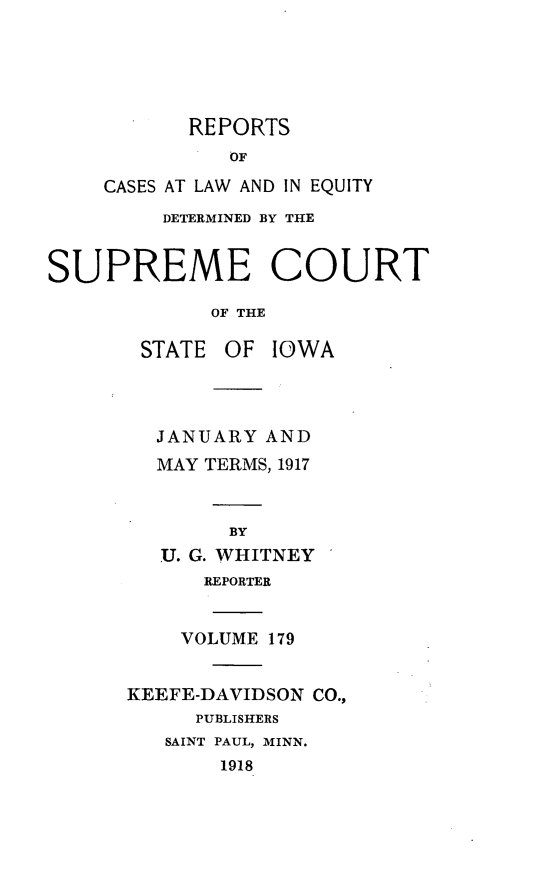 handle is hein.statereports/releiowa0179 and id is 1 raw text is: REPORTS
OF
CASES AT LAW AND IN EQUITY
DETERMINED BY THE
SUPREME COURT
OF THE
STATE OF IOWA
JANUARY AND
MAY TERMS, 1917
BY
U. G. WHITNEY
REPORTER
VOLUME 179
KEEFE-DAVIDSON CO.,
PUBLISHERS
SAINT PAUL, MINN.
1918


