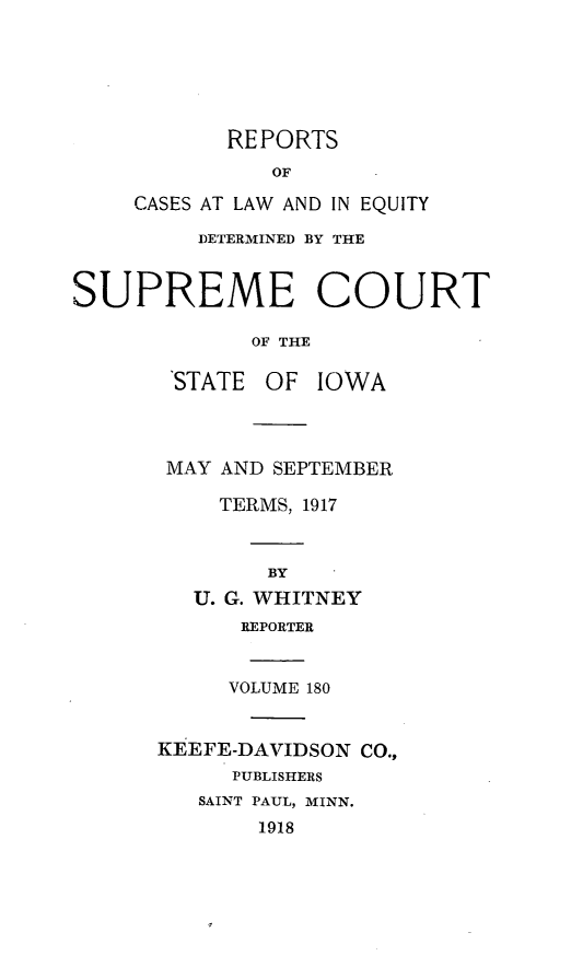 handle is hein.statereports/releiowa0180 and id is 1 raw text is: REPORTS
OF
CASES AT LAW AND IN EQUITY
DETERMINED BY THE
SUPREME COURT
OF THE
'STATE OF IOWA
MAY AND SEPTEMBER
TERMS, 1917
BY
U. G. WHITNEY
REPORTER
VOLUME 180
KEEFE-DAVIDSON CO.,
PUBLISHERS
SAINT PAUL, MINN.
1918


