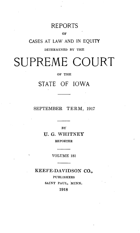 handle is hein.statereports/releiowa0181 and id is 1 raw text is: REPORTS
OF
CASES AT LAW AND IN EQUITY
DETER.MINED BY THE
SUPREME COURT
OF THE
STATE OF IOWA
SEPTEMBER TERM, 1917
BY
U. G. WHITNEY
REPORTER
VOLUME 181
KEEFE-DAVIDSON CO.,
PUBLISHERS
SAINT PAUL, MINN.
1918


