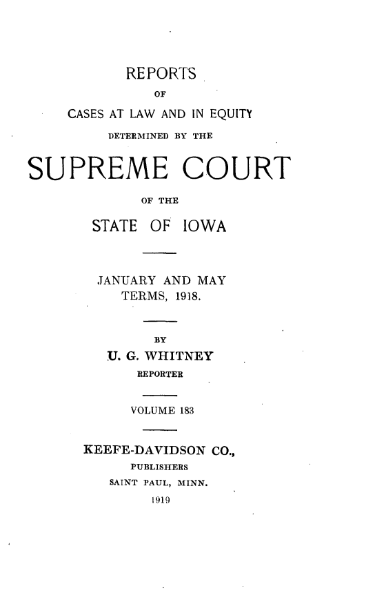 handle is hein.statereports/releiowa0183 and id is 1 raw text is: REPORTS
OF
CASES AT LAW AND IN EQUITY
DETERMINED BY THE
SUPREME COURT
OF THE
STATE OF IOWA
JANUARY AND MAY
TERMS, 1918.
BY
.U. G. WHITNEY
REPORTER
VOLUME 183
KEEFE-DAVIDSON CO.,
PUBLISHERS
SAINT PAUL, MINN.
1919


