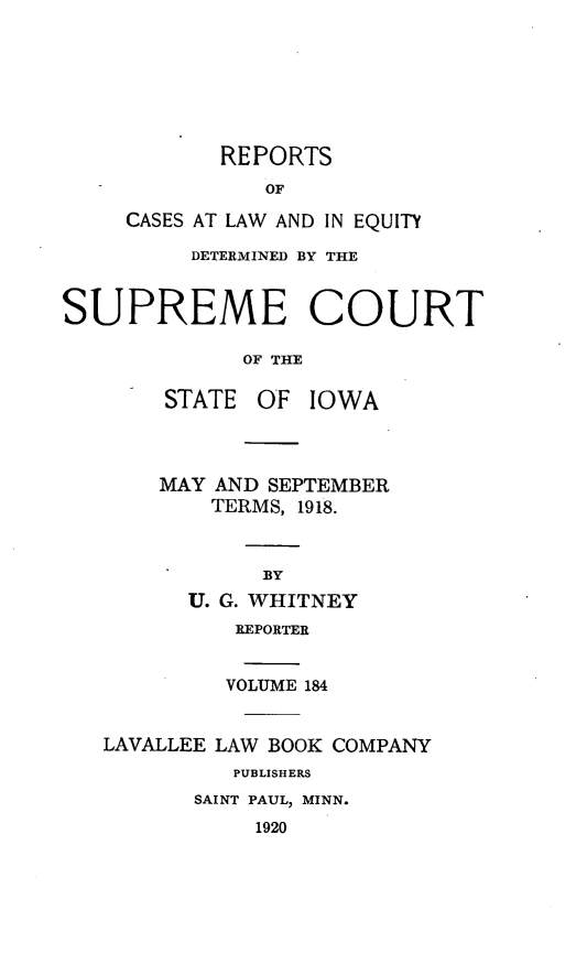 handle is hein.statereports/releiowa0184 and id is 1 raw text is: REPORTS
OF
CASES AT LAW AND IN EQUI-TYf
DETERMINED BY THE
SUPREME COURT
OF THE
STATE OF IOWA
MAY AND SEPTEMBER
TERMS, 1918.
BY
U. G. WHITNEY
REPORTER
VOLUME 184
LAVALLEE LAW BOOK COMPANY
PUBLISHERS
SAINT PAUL, MINN.
1920


