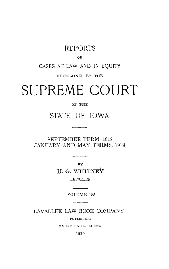 handle is hein.statereports/releiowa0185 and id is 1 raw text is: REPORTS
OF
CASES AT LAW AND IN EQUITY
DETERMINED BY THE
SUPREME COURT
OF THE
STATE OF IOWA
SEPTEMBER TERM, 1918
JANUARY AND MAY TERMS, 1919
BY
U. G. WHITNEY
REPORTER

VOLUME 185
LAVALLEE LAW BOOK COMPANY
PUBLISHERS
SAINT PAUL, MINN.
1920


