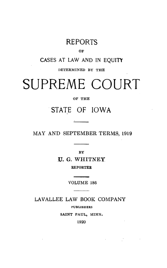 handle is hein.statereports/releiowa0186 and id is 1 raw text is: REPORTS
OF
CASES AT LAW AND IN EQUITY
DETERMINED BY THE
SUPREME COURT
OF THE
STATE OF IOWA
MAY AND SEPTEMBER TERMS, 1919
BY
U. G. WHITNEY
REPORTER
VOLUME 186
LAVALLEE LAW BOOK COMPANY
PUBLISH ERS
SAINT PAUL, MINN.
1920


