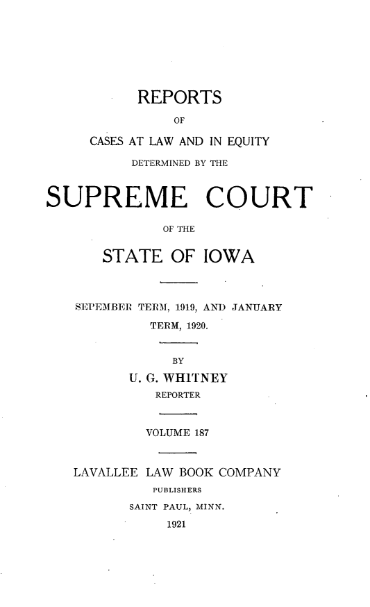 handle is hein.statereports/releiowa0187 and id is 1 raw text is: REPORTS
OF
CASES AT LAW AND IN EQUITY
DETERMINED BY THE
SUPREME COURT
OF THE
STATE OF IOWA
SEPEMBER TERM, 1919, AND JANUARY
TERM, 1920.
BY
U. G. WHITNEY
REPORTER
VOLUME 187
LAVALLEE LAW BOOK COMPANY
PUBLISHERS
SAINT PAUL, MINN.
1921


