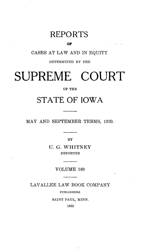 handle is hein.statereports/releiowa0189 and id is 1 raw text is: REPORTS
OP
CASES AT LAW AND IN EQUITY

DETERMINED BY THE
SUPREME COURT
OF THE
STATE OF IOWA

MAY AND SEPTEMBER TERMS, 1920.
BY
U. G. WHITNEY
REPORTER
VOLUME 189
LAVALLEE LAW BOOK COMPANY
PUBLISHERS
SAINT PAUL, MINN.
1922


