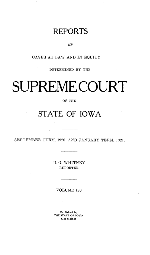 handle is hein.statereports/releiowa0190 and id is 1 raw text is: REPORTS
OF
CASES AT LAW AND IN EQUITY
DETERMINED BY THE
SUPREME COURT
OF THE
STATE OF IOWA
SEPTEMBER TERM, 1920, AND JANUARY TERM, 1921.
U. G. WHITNEY
REPORTER
VOLUME 190
Published bil
THE STATE OF IOVA
Des Moines



