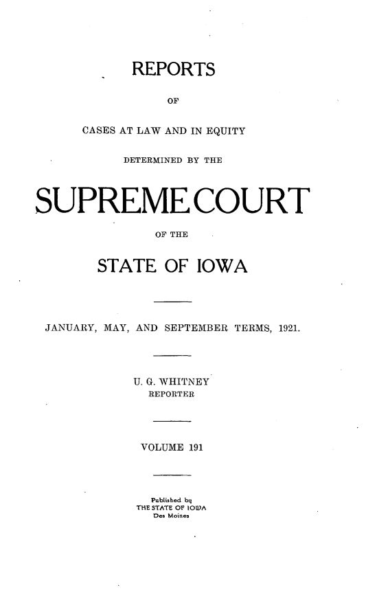 handle is hein.statereports/releiowa0191 and id is 1 raw text is: REPORTS
OF
CASES AT LAW AND IN EQUITY
DETERMINED BY THE
SUPREME COURT
OF THE
STATE OF IOWA
JANUARY, MAY, AND SEPTEMBER TERMS, 1921.
U. G. WHITNEY
REPORTER
VOLUME 191
Published byl
THE STATE OF lO)A
Des Moines


