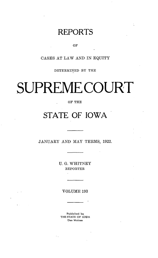 handle is hein.statereports/releiowa0193 and id is 1 raw text is: REPORTS
OF
CASES AT LAW AND IN EQUITY
DETERMINED BY THE
SUPREME COURT
OF THE
STATE OF IOWA
JANUARY AND MAY TERMS, 1922.
U. G. WHITNEY
REPORTER
VOLUME 193
Published bij
TIlE STATE OF IOA
Des Moines


