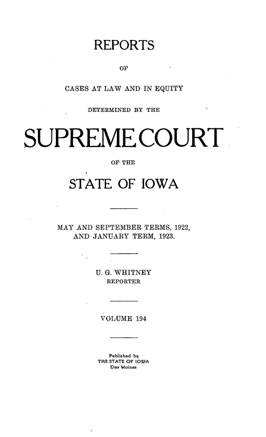 handle is hein.statereports/releiowa0194 and id is 1 raw text is: REPORTS
OF
CASES AT LAW AND IN EQUITY
DETERMINED BY THE
SUPREME COURT
OF THE
STATE OF IOWA
MAY AND SEPTEMBER TERMS, 1922,
AND JANUARY TERM, 1923.
U. G. WHITNEY
REPORTER
VOLUME 194
Published by
THE STATE OF IOW)A
Des Moines


