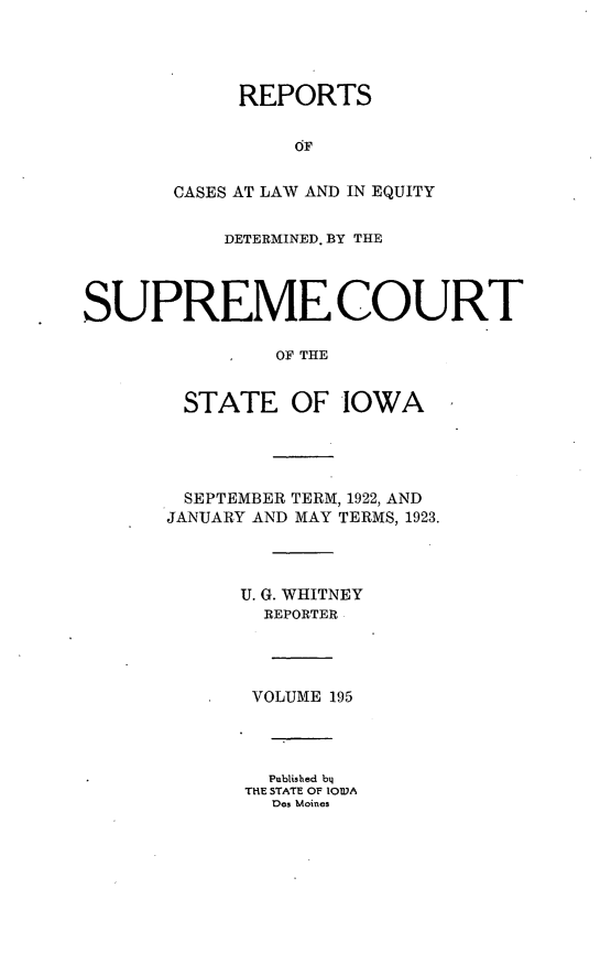 handle is hein.statereports/releiowa0195 and id is 1 raw text is: REPORTS
OF
CASES AT LAW AND IN EQUITY
DETERMINED. BY THE
SUPREME COURT
OF THE
STATE OF IOWA
SEPTEMBER TERM, 1922, AND
JANUARY AND MAY TERMS, 1923.
U. G. WHITNEY
REPORTER
VOLUME 195
Published by
THE STATE OF IOWA
Des Moines


