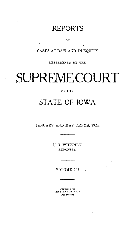 handle is hein.statereports/releiowa0197 and id is 1 raw text is: REPORTS
OF
CASES AT LAW AND IN EQUITY
DETERMINED BY THE
SUPREME COURT
OF THE
STATE OF IOWA

JANUARY AND MAY TERMS, 1924.
U. G. WHITNEY
REPORTER
VOLUME 197
Published bq
THE STATE OF IOWA
Des Moines


