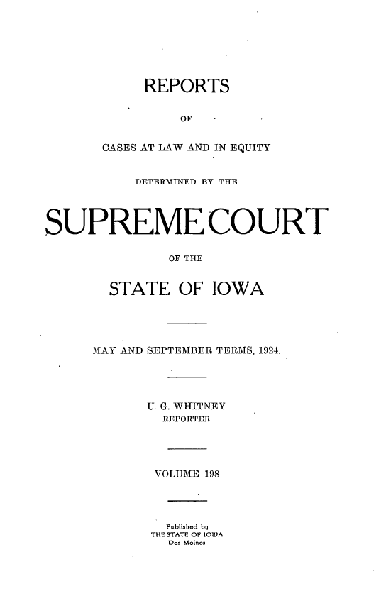 handle is hein.statereports/releiowa0198 and id is 1 raw text is: REPORTS
OF
CASES AT LAW AND IN EQUITY
DETERMINED BY THE
SUPREME COURT
OF THE
STATE OF IOWA
MAY AND SEPTEMBER TERMS, 1924.
U. G. WHITNEY
REPORTER
VOLUME 198
Published b
THE STATE Of IOWA
Des Moines


