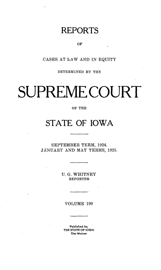 handle is hein.statereports/releiowa0199 and id is 1 raw text is: REPORTS
OF
CASES AT LAW AND IN EQUITY
DETERMINED BY THE
SUPREME COURT
OF THE
STATE OF IOWA
SEPTEMBER TERM, 1924.
JANUARY AND MAY TERMS, 1925.
U. G. WHITNEY
REPORTER
VOLUME 199
Published bq
TIIE STATE OF lOlWA
Des Moines


