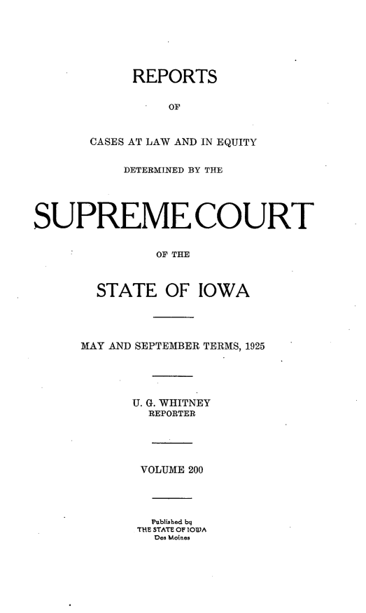 handle is hein.statereports/releiowa0200 and id is 1 raw text is: REPORTS
OF
CASES AT LAW AND IN EQUITY
DETERMINED BY THE
SUPREME COURT
OF THE
STATE OF IOWA
MAY AND SEPTEMBER TERMS, 1925
U. G. WHITNEY
REPORTER
VOLUME 200
Published blJ
THE STATE OF IOWA
Des Moines


