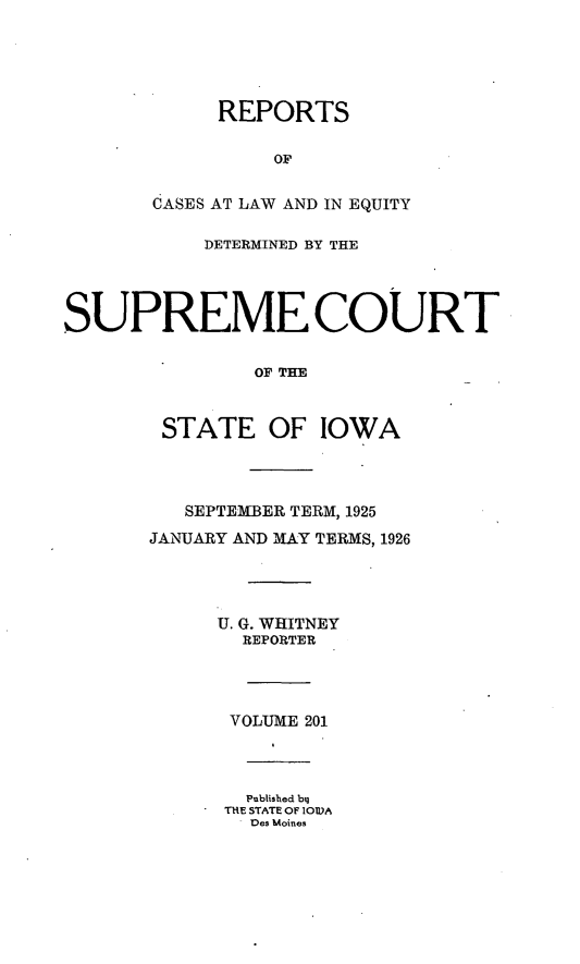 handle is hein.statereports/releiowa0201 and id is 1 raw text is: REPORTS
OF
dASES AT LAW AND IN EQUITY
DETERMINED BY THE
SUPREME COURT
OF TIE
STATE OF IOWA
SEPTEMBER TERM, 1925
JANUARY AND MAY TERMS, 1926
U. G. WHITNEY
REPORTER
VOLUME 201
Published bq
THE STATE OF IOW1A
- Des Moines


